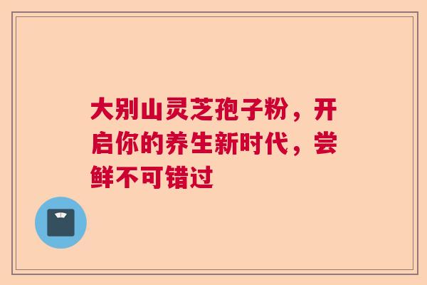 大别山灵芝孢子粉，开启你的养生新时代，尝鲜不可错过