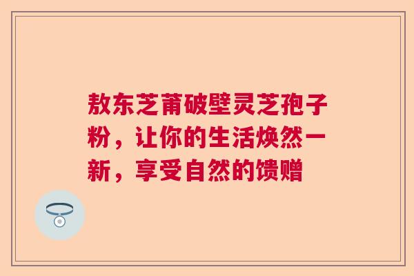 敖东芝莆破壁灵芝孢子粉，让你的生活焕然一新，享受自然的馈赠