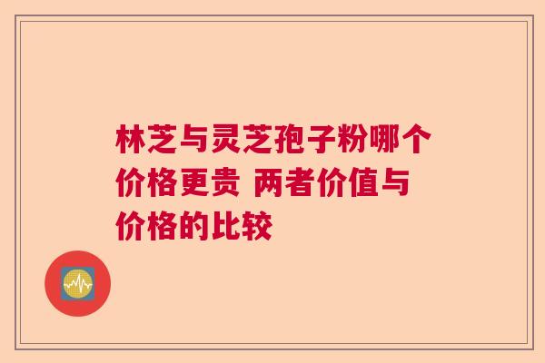 林芝与灵芝孢子粉哪个价格更贵 两者价值与价格的比较