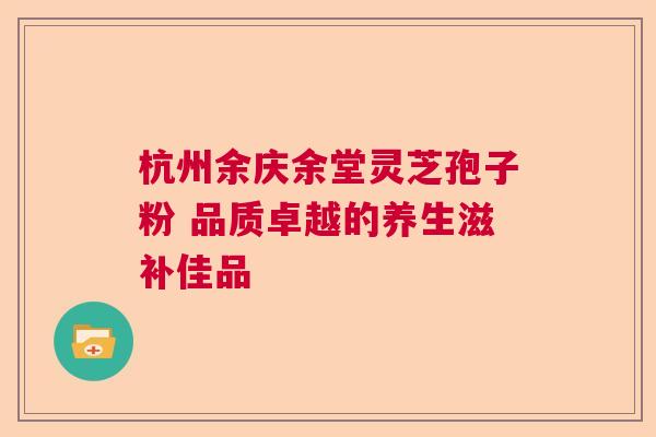 杭州余庆余堂灵芝孢子粉 品质卓越的养生滋补佳品