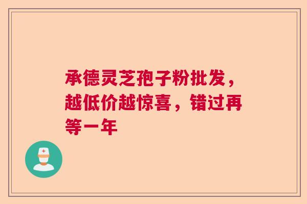 承德灵芝孢子粉批发，越低价越惊喜，错过再等一年