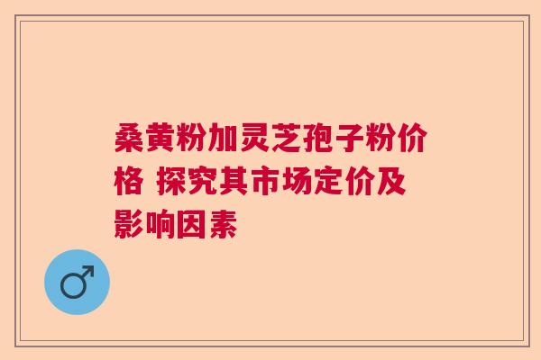 桑黄粉加灵芝孢子粉价格 探究其市场定价及影响因素