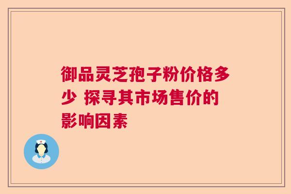 御品灵芝孢子粉价格多少 探寻其市场售价的影响因素