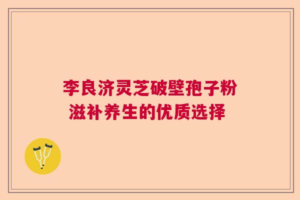 李良济灵芝破壁孢子粉 滋补养生的优质选择