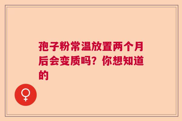 孢子粉常温放置两个月后会变质吗？你想知道的