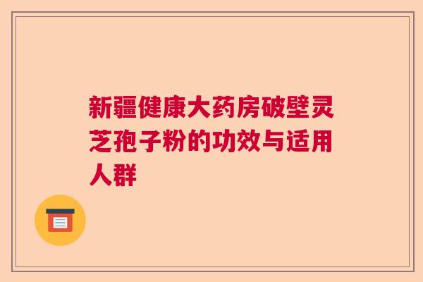 新疆健康大药房破壁灵芝孢子粉的功效与适用人群
