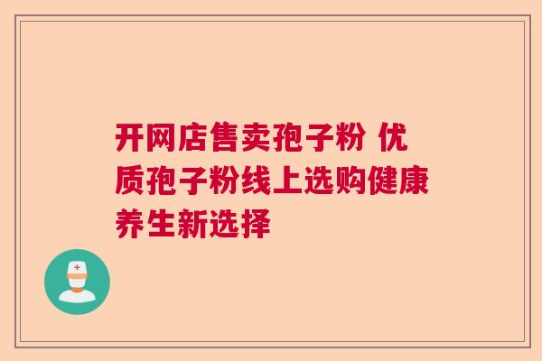 开网店售卖孢子粉 优质孢子粉线上选购健康养生新选择