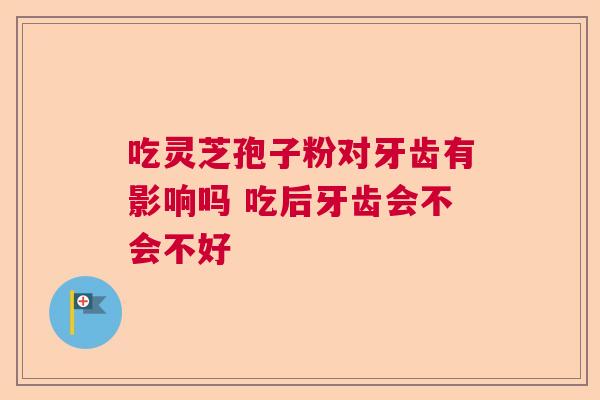 吃灵芝孢子粉对牙齿有影响吗 吃后牙齿会不会不好