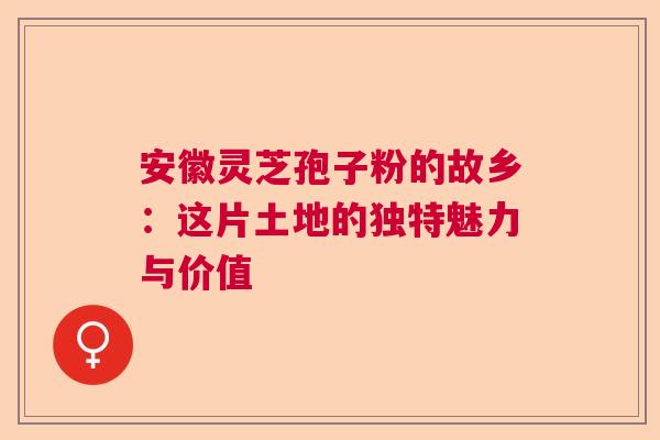 安徽灵芝孢子粉的故乡：这片土地的独特魅力与价值