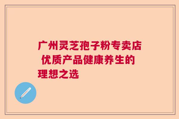 广州灵芝孢子粉专卖店 优质产品健康养生的理想之选