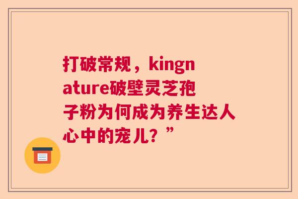 打破常规，kingnature破壁灵芝孢子粉为何成为养生达人心中的宠儿？”