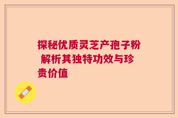 探秘优质灵芝产孢子粉 解析其独特功效与珍贵价值