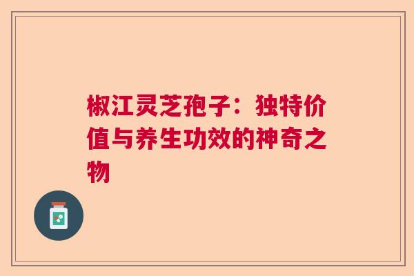 椒江灵芝孢子：独特价值与养生功效的神奇之物