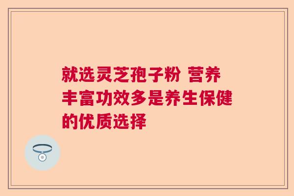 就选灵芝孢子粉 营养丰富功效多是养生保健的优质选择