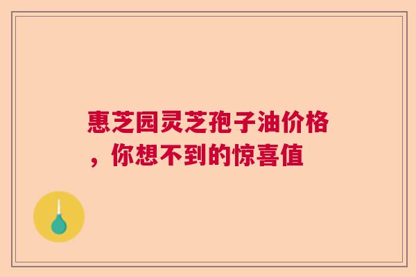 惠芝园灵芝孢子油价格，你想不到的惊喜值