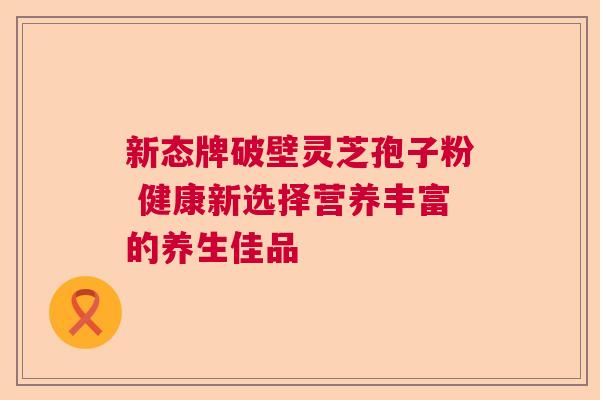 新态牌破壁灵芝孢子粉 健康新选择营养丰富的养生佳品