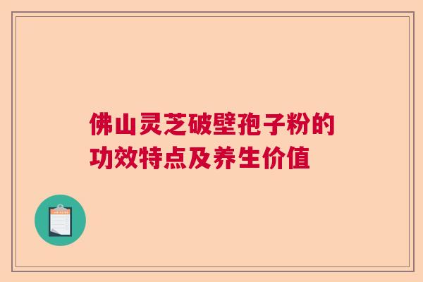 佛山灵芝破壁孢子粉的功效特点及养生价值