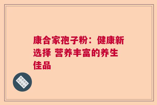 康合家孢子粉：健康新选择 营养丰富的养生佳品