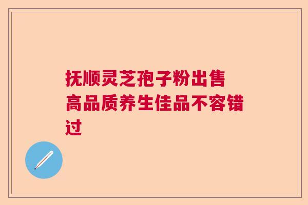 抚顺灵芝孢子粉出售 高品质养生佳品不容错过