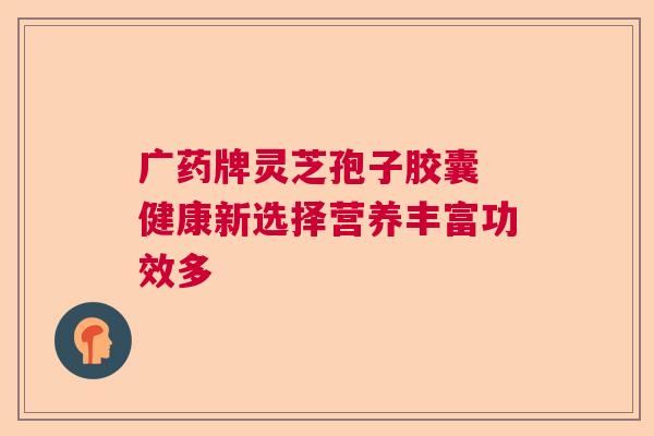 广药牌灵芝孢子胶囊 健康新选择营养丰富功效多