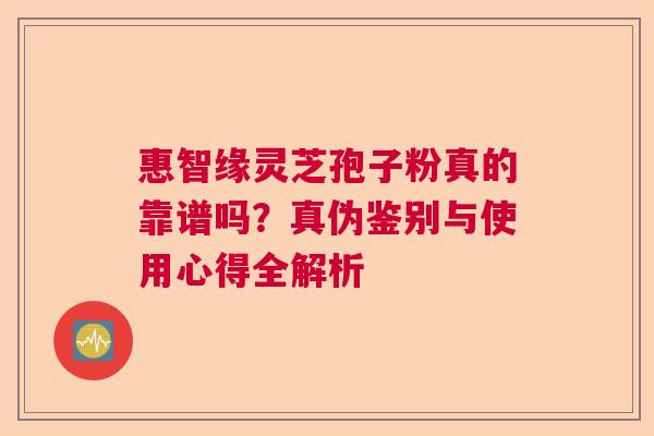惠智缘灵芝孢子粉真的靠谱吗？真伪鉴别与使用心得全解析