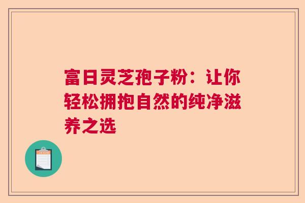 富日灵芝孢子粉：让你轻松拥抱自然的纯净滋养之选