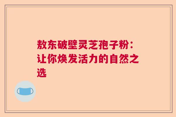 敖东破壁灵芝孢子粉：让你焕发活力的自然之选