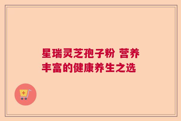 星瑞灵芝孢子粉 营养丰富的健康养生之选