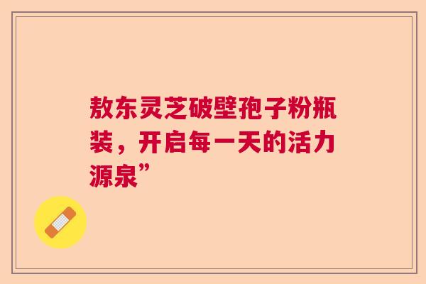 敖东灵芝破壁孢子粉瓶装，开启每一天的活力源泉”