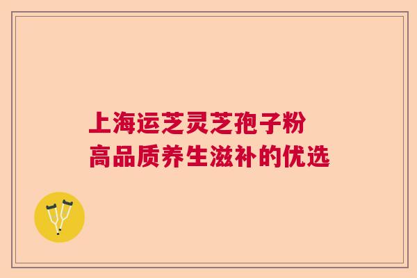 上海运芝灵芝孢子粉 高品质养生滋补的优选