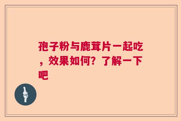 孢子粉与鹿茸片一起吃，效果如何？了解一下吧