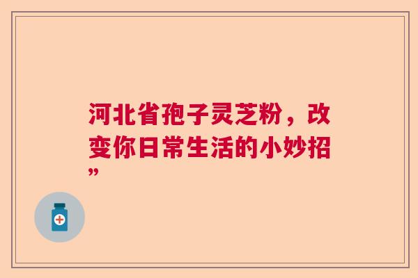河北省孢子灵芝粉，改变你日常生活的小妙招”