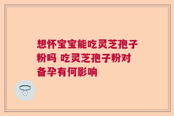 想怀宝宝能吃灵芝孢子粉吗 吃灵芝孢子粉对备孕有何影响