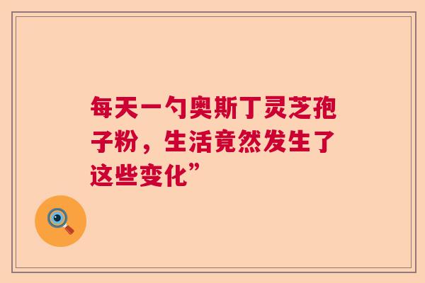每天一勺奥斯丁灵芝孢子粉，生活竟然发生了这些变化”