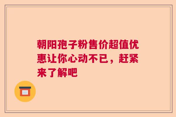 朝阳孢子粉售价超值优惠让你心动不已，赶紧来了解吧