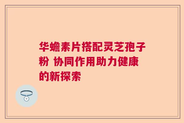 华蟾素片搭配灵芝孢子粉 协同作用助力健康的新探索