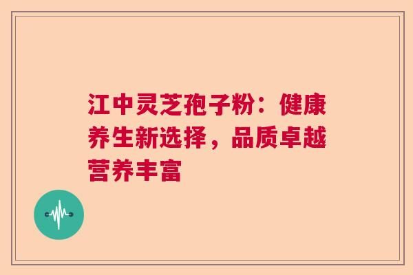 江中灵芝孢子粉：健康养生新选择，品质卓越营养丰富