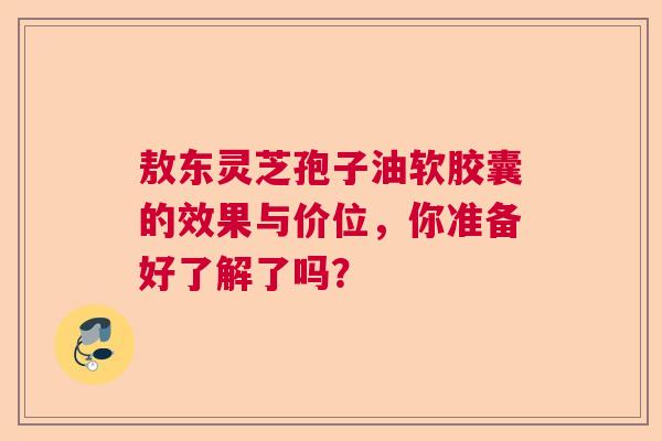 敖东灵芝孢子油软胶囊的效果与价位，你准备好了解了吗？