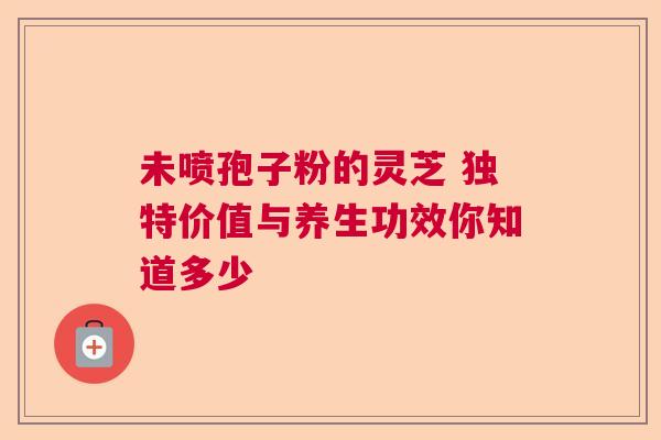 未喷孢子粉的灵芝 独特价值与养生功效你知道多少