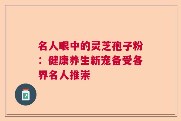 名人眼中的灵芝孢子粉：健康养生新宠备受各界名人推崇