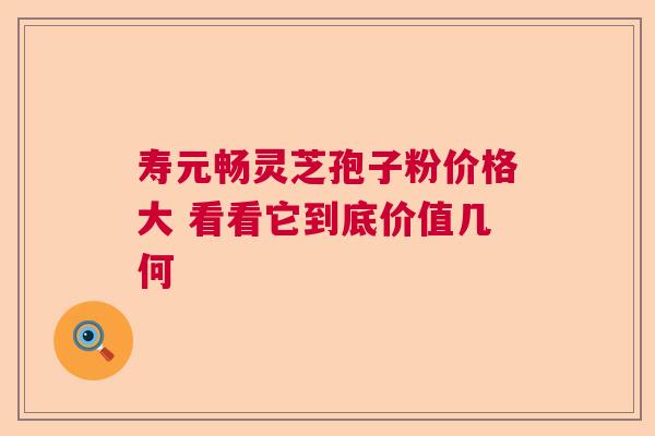 寿元畅灵芝孢子粉价格大 看看它到底价值几何