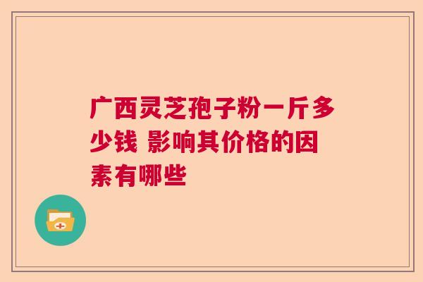 广西灵芝孢子粉一斤多少钱 影响其价格的因素有哪些