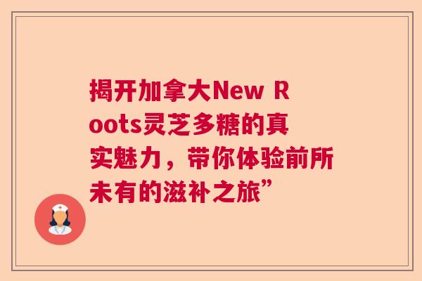 揭开加拿大New Roots灵芝多糖的真实魅力，带你体验前所未有的滋补之旅”