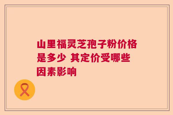 山里福灵芝孢子粉价格是多少 其定价受哪些因素影响