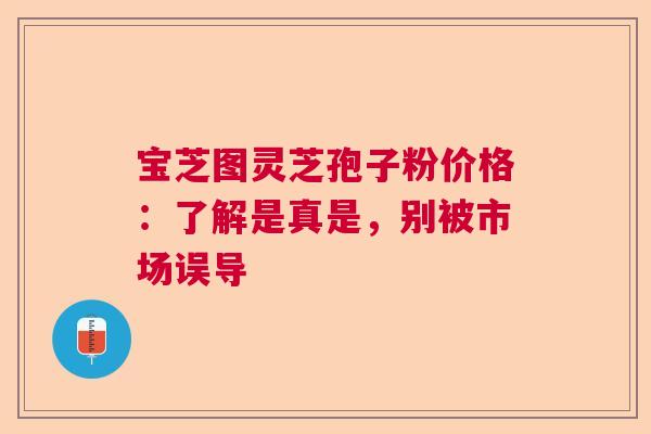 宝芝图灵芝孢子粉价格：了解是真是，别被市场误导