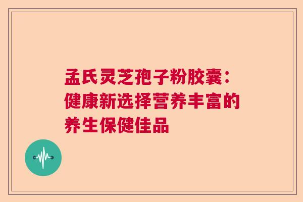 孟氏灵芝孢子粉胶囊：健康新选择营养丰富的养生保健佳品