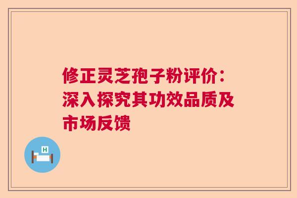 修正灵芝孢子粉评价：深入探究其功效品质及市场反馈