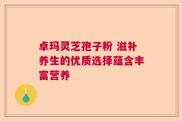 卓玛灵芝孢子粉 滋补养生的优质选择蕴含丰富营养