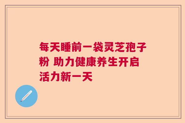每天睡前一袋灵芝孢子粉 助力健康养生开启活力新一天