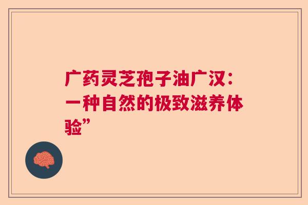 广药灵芝孢子油广汉：一种自然的极致滋养体验”